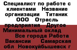 Специалист по работе с клиентами › Название организации ­ Титаник, ООО › Отрасль предприятия ­ Другое › Минимальный оклад ­ 22 000 - Все города Работа » Вакансии   . Самарская обл.,Новокуйбышевск г.